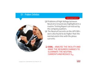 Corporate HighlightsCorporate HighlightsD1 - Problem Definition
 Problems of high Voltage between
Neutral & Ground was highlighted in a
routine Testing Report carried out by
the company auditors.
 The Neutral Currents on the UPS DB’s
were also found to be higher than the
normal and in line with the phase
currents.
Copyright © 2014. POWER MATRIX SOLUTIONS PVT LTD
www.powermatrix.in
 GOAL – ANALYSE THE FACILITY AND
MAKE THE REQUIRED CHANGES TO
ELEMINATE THE NEUTRAL
CURRENTS AND REDUCE VNG.
 
