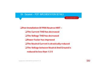 Corporate HighlightsCorporate HighlightsD4 - Document – POST IMPLEMENTATION DETAILS
Copyright © 2014. POWER MATRIX SOLUTIONS PVT LTD
www.powermatrix.in
Post Installation Of PMX Neutrex HMT –
The Current THD has decreased
The Voltage THD has decreased
Power Factor has improved
The Neutral Current is drastically reduced
The Voltage between Neutral And Ground is
reduced to less than 1.5 V
 