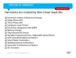 Corporate HighlightsCorporate HighlightsCREATORS OF HARMONICS
Copyright © 2015. POWER MATRIX SOLUTIONS PVT LTD
www.powermatrix.in
Harmonics are created by Non-Linear loads like
 Electronic chokes in fluorescent lamps
 Single Phase UPS
 Three Phase UPS
 Computer Load, Printer,
 Electronic equipment with SMPS
 Battery Charger
 Thyristorised DC Drives
 Variable Frequency Drives / Adjustable Speed Drives
 SCR Controlled Industrial Heaters
 Smart Motor Controllers
 Welding Controls & Rectifiers
 Saturated Transformers & Motors
 Arc Furnaces
 