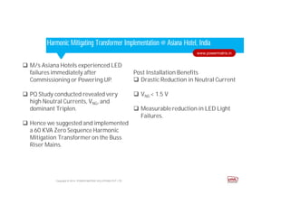 Corporate HighlightsCorporate HighlightsHarmonic Mitigating Transformer Implementation @ Asiana Hotel, India
Post Installation Benefits
 Drastic Reduction in Neutral Current
 VNG < 1.5 V
 Measurable reduction in LED Light
Failures.
Copyright © 2014. POWER MATRIX SOLUTIONS PVT LTD
www.powermatrix.in
 M/s Asiana Hotels experienced LED
failures immediately after
Commissioning or Powering UP.
 PQ Study conducted revealed very
high Neutral Currents, VNG, and
dominant Triplen.
 Hence we suggested and implemented
a 60 KVA Zero Sequence Harmonic
Mitigation Transformer on the Buss
Riser Mains.
 