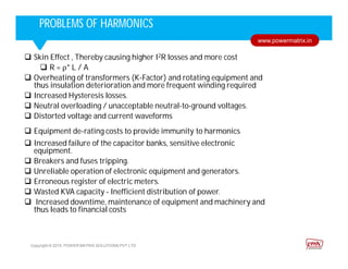 Corporate HighlightsCorporate HighlightsPROBLEMS OF HARMONICS
Copyright © 2015. POWER MATRIX SOLUTIONS PVT LTD
www.powermatrix.in
 Skin Effect , Thereby causing higher I2R losses and more cost
 R = ρ* L / A
 Overheating of transformers (K-Factor) and rotating equipment and
thus insulation deterioration and more frequent winding required
 Increased Hysteresis losses.
 Neutral overloading / unacceptable neutral-to-ground voltages.
 Distorted voltage and current waveforms
 Equipment de-rating costs to provide immunity to harmonics
 Increased failure of the capacitor banks, sensitive electronic
equipment.
 Breakers and fuses tripping.
 Unreliable operation of electronic equipment and generators.
 Erroneous register of electric meters.
 Wasted KVA capacity - Inefficient distribution of power.
 Increased downtime, maintenance of equipment and machinery and
thus leads to financial costs
 
