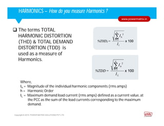 Corporate HighlightsCorporate HighlightsHARMONICS – How do you measure Harmonics ?
Copyright © 2015. POWER MATRIX SOLUTIONS PVT LTD
www.powermatrix.in
 The terms TOTAL
HARMONIC DISTORTION
(THD) & TOTAL DEMAND
DISTORTION (TDD) is
used as a measure of
Harmonics.
Where,
Ih = Magnitude of the individual harmonic components (rms amps)
h = Harmonic Order
IL = Maximum demand load current (rms amps) defined as a current value, at
the PCC as the sum of the load currents corresponding to the maximum
demand.
 