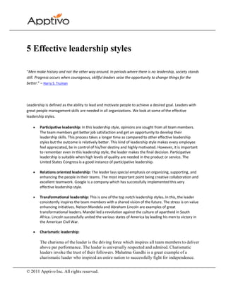 5 Effective leadership styles

“Men make history and not the other way around. In periods where there is no leadership, society stands
still. Progress occurs when courageous, skillful leaders seize the opportunity to change things for the
better.” – Harry S. Truman




Leadership is defined as the ability to lead and motivate people to achieve a desired goal. Leaders with
great people management skills are needed in all organizations. We look at some of the effective
leadership styles.

        Participative leadership: In this leadership style, opinions are sought from all team members.
        The team members get better job satisfaction and get an opportunity to develop their
        leadership skills. This process takes a longer time as compared to other effective leadership
        styles but the outcome is relatively better. This kind of leadership style makes every employee
        feel appreciated, be in control of his/her destiny and highly motivated. However, it is important
        to remember even in this leadership style, the leader makes the final decision. Participative
        leadership is suitable when high levels of quality are needed in the product or service. The
        United States Congress is a good instance of participative leadership.

        Relations oriented leadership: The leader lays special emphasis on organizing, supporting, and
        enhancing the people in their teams. The most important point being creative collaboration and
        excellent teamwork. Google is a company which has successfully implemented this very
        effective leadership style.

        Transformational leadership: This is one of the top notch leadership styles. In this, the leader
        consistently inspires the team members with a shared vision of the future. The stress is on value
        enhancing initiatives. Nelson Mandela and Abraham Lincoln are examples of great
        transformational leaders. Mandel led a revolution against the culture of apartheid in South
        Africa. Lincoln successfully united the various states of America by leading his men to victory in
        the American Civil War.

        Charismatic leadership:

        The charisma of the leader is the driving force which inspires all team members to deliver
        above par performance. The leader is universally respected and admired. Charismatic
        leaders invoke the trust of their followers. Mahatma Gandhi is a great example of a
        charismatic leader who inspired an entire nation to successfully fight for independence.


© 2011 Apptivo Inc. All rights reserved.
 