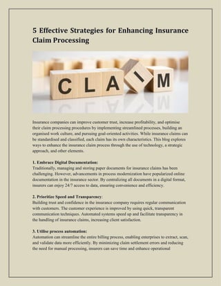 5 Effective Strategies for Enhancing Insurance
Claim Processing
Insurance companies can improve customer trust, increase profitability, and optimise
their claim processing procedures by implementing streamlined processes, building an
organised work culture, and pursuing goal-oriented activities. While insurance claims can
be standardised and classified, each claim has its own characteristics. This blog explores
ways to enhance the insurance claim process through the use of technology, a strategic
approach, and other elements.
1. Embrace Digital Documentation:
Traditionally, managing and storing paper documents for insurance claims has been
challenging. However, advancements in process modernization have popularized online
documentation in the insurance sector. By centralizing all documents in a digital format,
insurers can enjoy 24/7 access to data, ensuring convenience and efficiency.
2. Prioritize Speed and Transparency:
Building trust and confidence in the insurance company requires regular communication
with customers. The customer experience is improved by using quick, transparent
communication techniques. Automated systems speed up and facilitate transparency in
the handling of insurance claims, increasing client satisfaction.
3. Utilise process automation:
Automation can streamline the entire billing process, enabling enterprises to extract, scan,
and validate data more efficiently. By minimizing claim settlement errors and reducing
the need for manual processing, insurers can save time and enhance operational
 