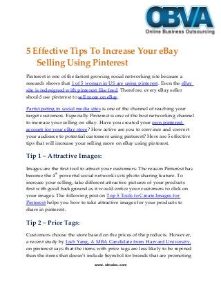 5 Effective Tips To Increase Your eBay
Selling Using Pinterest
Pinterest is one of the fastest growing social networking site because a
research shows that 1 of 5 woman in US are using pinterest. Even the eBay
site is redesigned with pinterest like feed. Therefore, every eBay seller
should use pinterest to sell more on eBay.
Participating in social media sites is one of the channel of reaching your
target customers. Especially Pinterest is one of the best networking channel
to increase your selling on eBay. Have you created your own pinterest
account for your eBay store? How active are you to convince and convert
your audience to potential customers using pinterest? Here are 5 effective
tips that will increase your selling more on eBay using pinterest.
Tip 1 – Attractive Images:
Images are the first tool to attract your customers. The reason Pinterest has
become the 4th
powerful social network is its photo sharing feature. To
increase your selling, take different attractive pictures of your products
first with good background as it would entice your customers to click on
your images. The following post on Top 5 Tools to Create Images for
Pinterest helps you how to take attractive images for your products to
share in pinterest.
Tip 2 – Price Tags:
Customers choose the store based on the prices of the products. However,
a recent study by Josh Yang, A MBA Candidate from Harvard University,
on pinterest says that the items with price tags are less likely to be repined
than the items that doesn’t include $symbol for brands that are promoting
www. obvainc.com
 