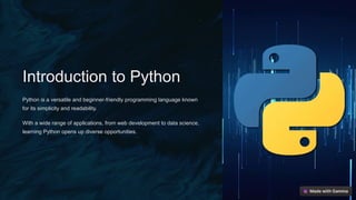 Introduction to Python
Python is a versatile and beginner-friendly programming language known
for its simplicity and readability.
With a wide range of applications, from web development to data science,
learning Python opens up diverse opportunities.
 