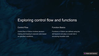 Exploring control flow and functions
Control Flow
Control flow in Python involves decision-
making and looping to execute code based
on specified conditions.
Function Basics
Functions in Python are defined using the
def keyword and play a crucial role in
structuring reusable code.
 