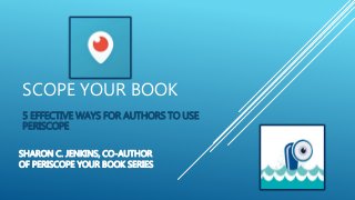 SCOPE YOUR BOOK
5 EFFECTIVE WAYS FOR AUTHORS TO USE
PERISCOPE
SHARON C. JENKINS, CO-AUTHOR
OF PERISCOPE YOUR BOOK SERIES
 
