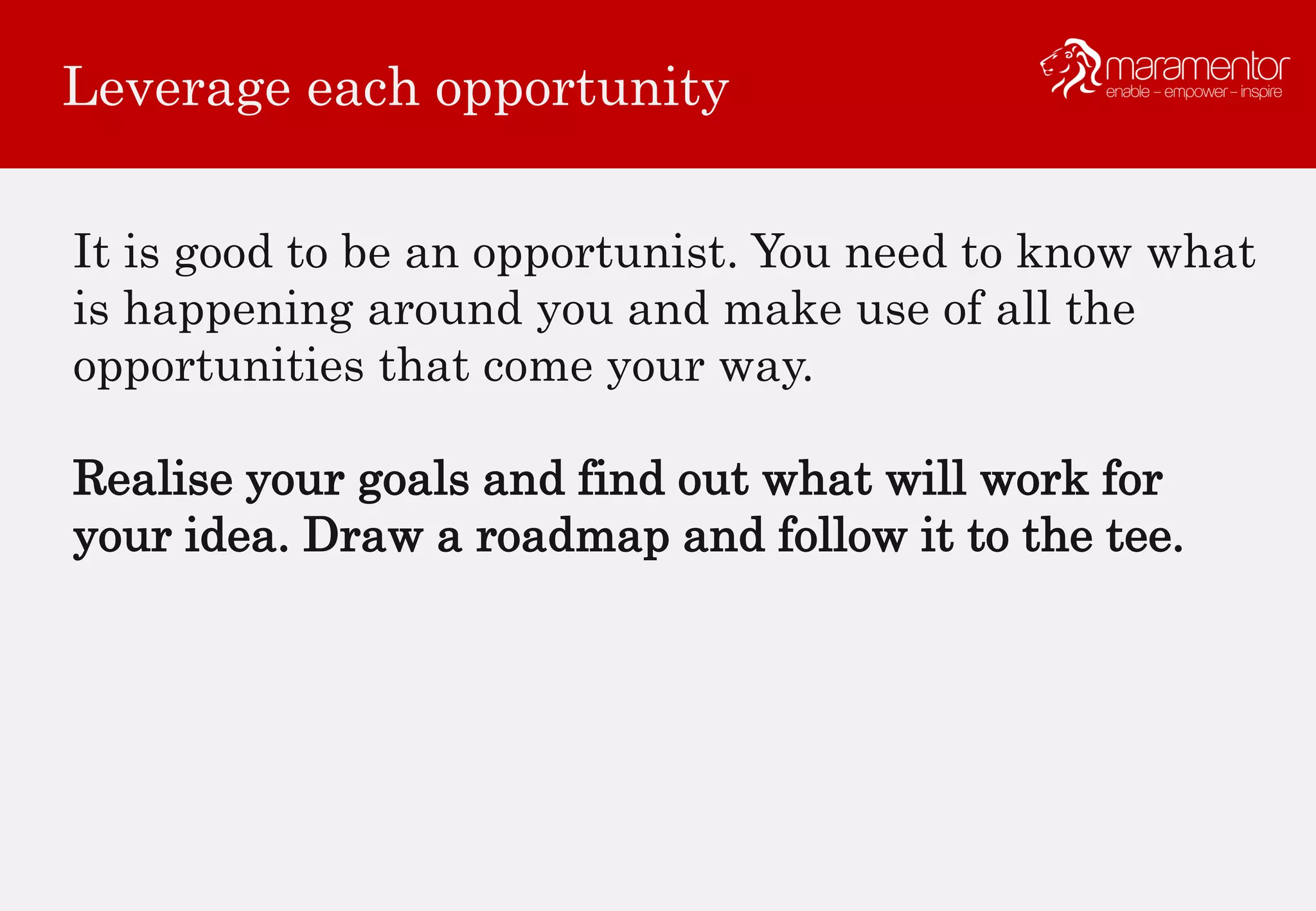 Leverage each opportunity
It is good to be an opportunist. You need to know what
is happening around you and make use of all the
opportunities that come your way.
Realise your goals and find out what will work for
your idea. Draw a roadmap and follow it to the tee.
 