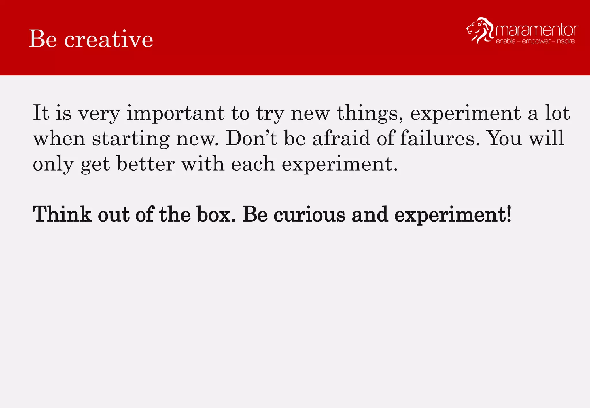 Be creative
It is very important to try new things, experiment a lot
when starting new. Don’t be afraid of failures. You will
only get better with each experiment.
Think out of the box. Be curious and experiment!
 