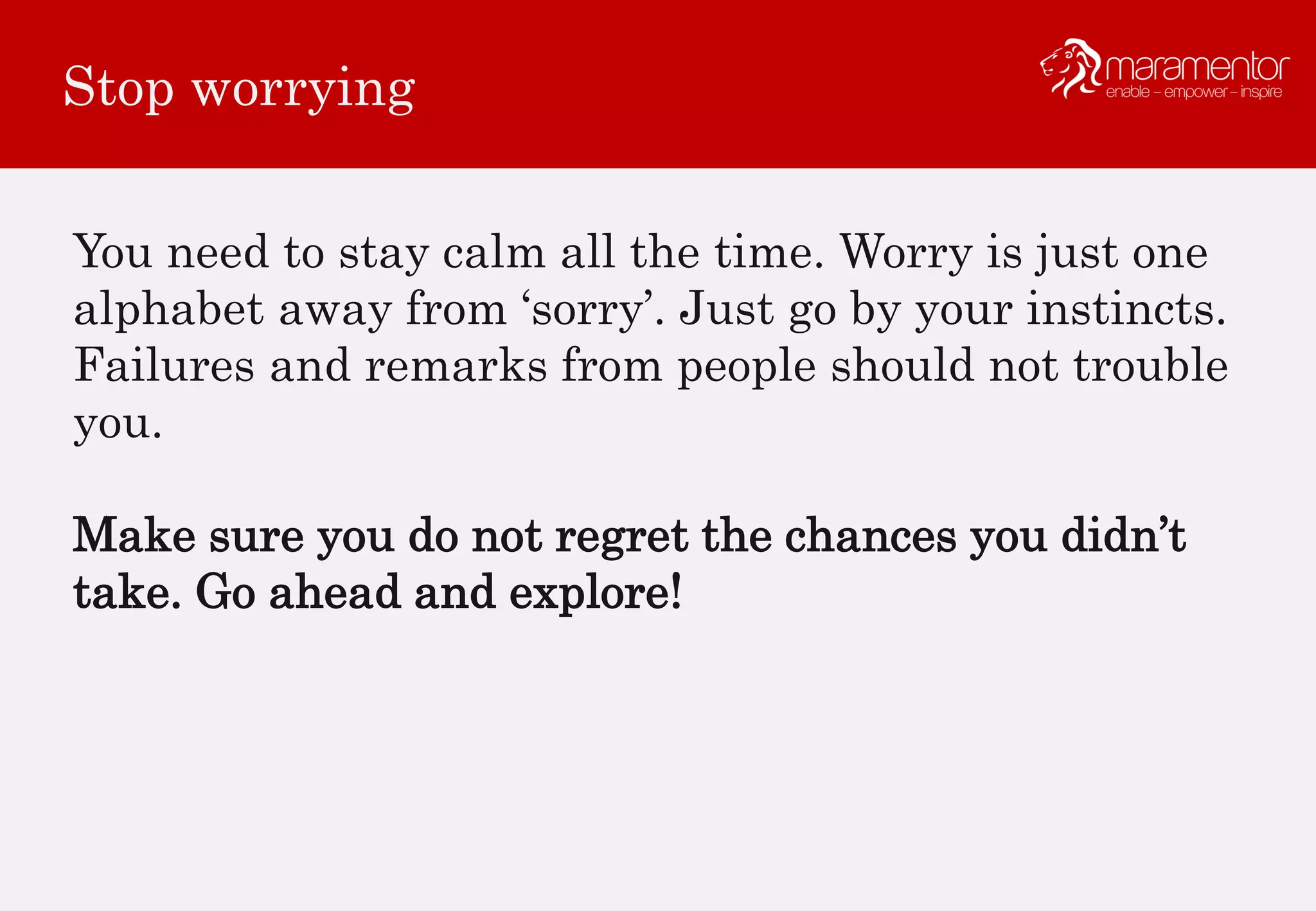 Stop worrying
You need to stay calm all the time. Worry is just one
alphabet away from ‘sorry’. Just go by your instincts.
Failures and remarks from people should not trouble
you.
Make sure you do not regret the chances you didn’t
take. Go ahead and explore!
 