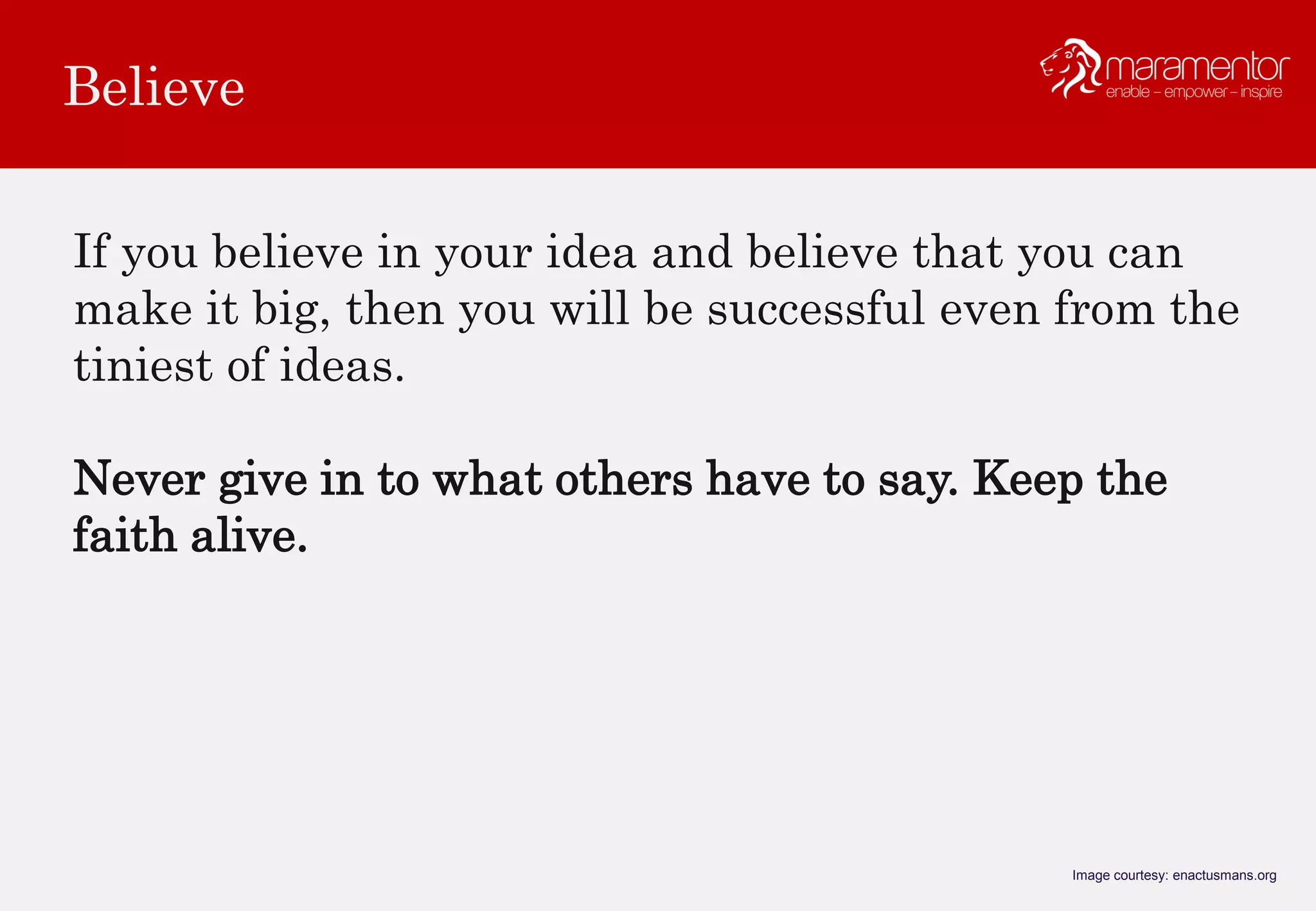 Believe
Image courtesy: enactusmans.org
If you believe in your idea and believe that you can
make it big, then you will be successful even from the
tiniest of ideas.
Never give in to what others have to say. Keep the
faith alive.
 