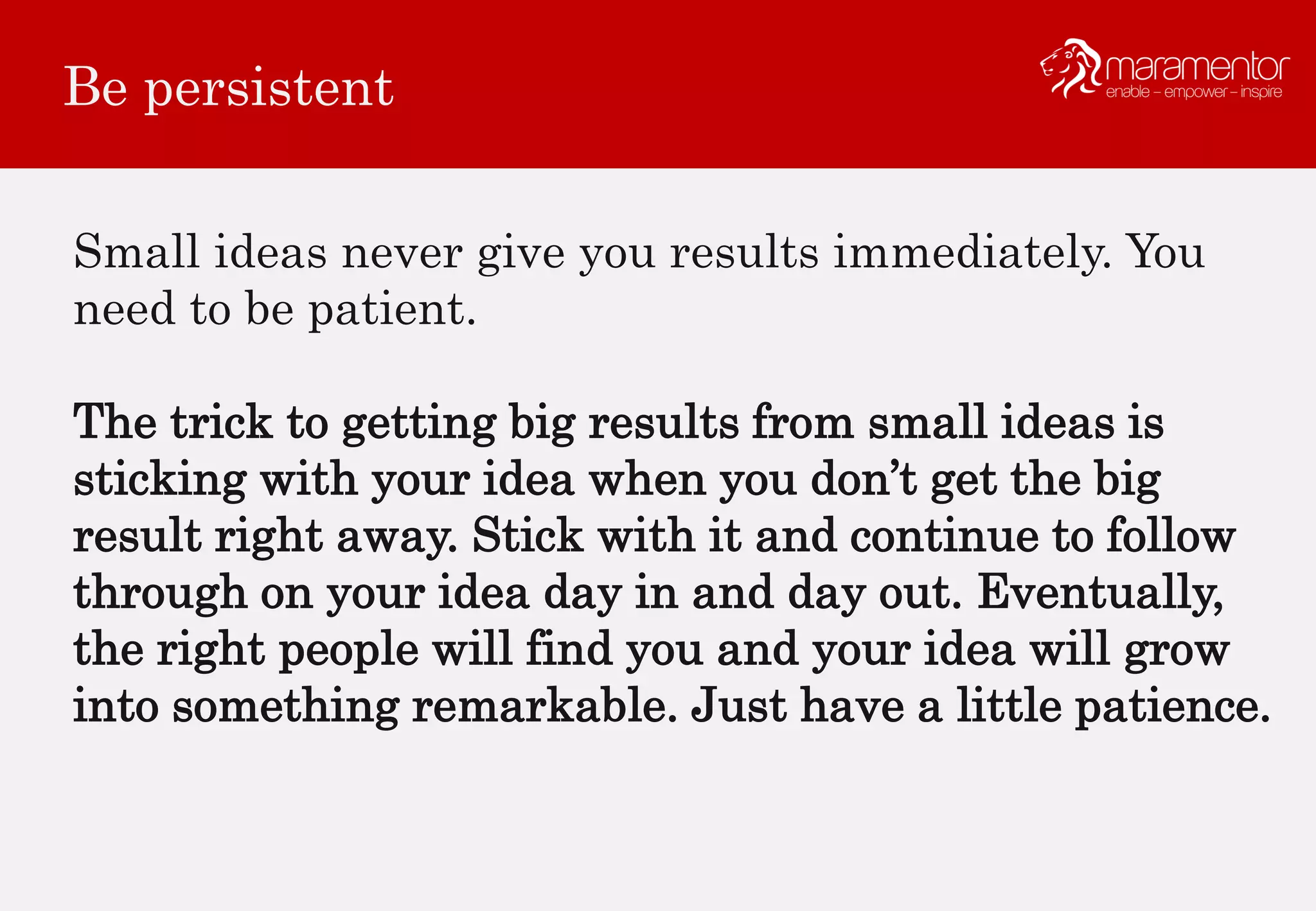 Be persistent
Small ideas never give you results immediately. You
need to be patient.
The trick to getting big results from small ideas is
sticking with your idea when you don’t get the big
result right away. Stick with it and continue to follow
through on your idea day in and day out. Eventually,
the right people will find you and your idea will grow
into something remarkable. Just have a little patience.
 