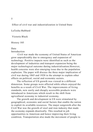 5
Effect of civil war and industrialization in United State
LaTesha Hubbard
Victoria Black
History 105
Date
Introduction
Civil war made the economy of United States of American
grow unpredictably due to emergency and expansion of
technology. Positive impacts were identified as such as the
development of industries and transport expansion being the
major technological outcome during industrialisation.However,
health concerns were also emerging issue due to the population
explosion. The paper will discuss the three major implication of
civil war during 1865 and 1920 in the attempt to explain other
effects on political, social and economic sectors.
The reflection of US growth was viewed in a different
dimension. Some groups were affected while others enjoyed the
benefits as a result of Civil War. The improvements of living
standards, new easily and cheaply accessible products were
introduced to Americans which result to the shift from
agricultural economy to industrial economy.
The growth and development in US were stimulated by
geographical, economic and social factors that enable the nation
to exploit its available resources. The major outgrowth after the
Civil War was the growth of steel and iron industry that made
the economy expands drastically. This resulted in job
opportunities to American and hence improving their living
condition. Transportation also made the movement of people to
 
