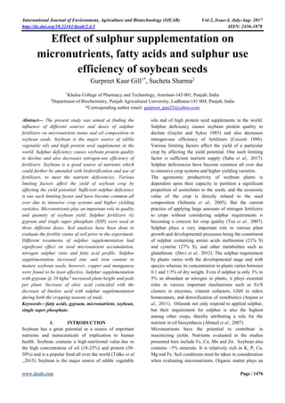 International Journal of Environment, Agriculture and Biotechnology (IJEAB) Vol-2, Issue-4, July-Aug- 2017
http://dx.doi.org/10.22161/ijeab/2.4.5 ISSN: 2456-1878
www.ijeab.com Page | 1476
Effect of sulphur supplementation on
micronutrients, fatty acids and sulphur use
efficiency of soybean seeds
Gurpreet Kaur Gill1*
, Sucheta Sharma2
1
Khalsa College of Pharmacy and Technology, Amritsar-143 001, Punjab, India
2
Department of Biochemistry, Punjab Agricultural University, Ludhiana-141 004, Punjab, India
*Corresponding author email: gurpreet_pau25@yahoo.com
Abstract— The present study was aimed at finding the
influence of different sources and doses of sulphur
fertilizers on micronutrient status and oil composition in
soybean seeds. Soybean is the major source of edible
vegetable oils and high protein seed supplements in the
world. Sulphur deficiency causes soybean protein quality
to decline and also decreases nitrogen-use efficiency of
fertilizers. Soybean is a good source of nutrients which
could further be amended with biofortification and use of
fertilizers, to meet the nutrient deficiencies. Various
limiting factors affect the yield of soybean crop by
affecting the yield potential. Sufficient sulphur deficiency
is one such limiting factor and have become common all
over due to intensive crop systems and higher yielding
varieties. Micronutrients play an important role in quality
and quantity of soybean yield. Sulphur fertilizers viz
gypsum and single super phosphate (SSP) were used at
three different doses. Soil analysis have been done to
evaluate the fertility status of soil prior to the experiment.
Different treatments of sulphur supplementation had
significant effect on seed micronutrient accumulation,
nitrogen sulphur ratio and fatty acid profile. Sulphur
supplementation increased zinc and iron content in
mature soybean seeds, however, copper and manganese
were found to be least effective. Sulphur supplementation
with gypsum @ 20 kgha-1
increased plant height and pods
per plant. Increase of oleic acid coincided with the
decrease of linoleic acid with sulphur supplementation
during both the cropping seasons of study.
Keywords—fatty acids, gypsum, micronutrient, soybean,
single super phosphate.
I. INTRODUCTION
Soybean has a great potential as a source of important
nutrients and nutraceuticals of implication to human
health. Soybean contains a high nutritional value due to
the high concentration of oil (18-25%) and protein (38-
50%) and is a popular food all over the world (Tidke et al
.,2015). Soybean is the major source of edible vegetable
oils and of high protein seed supplements in the world.
Sulphur deficiency causes soybean protein quality to
decline (Gayler and Sykes 1985) and also decreases
nitrogen-use efficiency of fertilizers (Ceccoti 1996).
Various limiting factors affect the yield of a particular
crop by affecting the yield potential. One such limiting
factor is sufficient nutrient supply (Sahu et al., 2017).
Sulphur deficiencies have become common all over due
to intensive crop systems and higher yielding varieties.
The agronomic productivity of soybean plants is
dependent upon their capacity to partition a significant
proportion of assimilates to the seeds, and the economic
value of the crop is directly related to the seed
composition (Sebastia et al., 2005). But the current
practice of applying large amounts of nitrogen fertilizers
to crops without considering sulphur requirements is
becoming a concern for crop quality (Tea et al., 2007).
Sulphur plays a very important role in various plant
growth and developmental processes being the constituent
of sulphur containing amino acids methionine (21% S)
and cysteine (27% S), and other metabolites such as
glutathione (Devi et al., 2012). The sulphur requirement
by plants varies with the developmental stage and with
species whereas its concentration in plants varies between
0.1 and 1.5% of dry weight. Even if sulphur is only 3% to
5% as abundant as nitrogen in plants, it plays essential
roles in various important mechanisms such as Fe/S
clusters in enzymes, vitamin cofactors, GSH in redox
homeostasis, and detoxification of xenobiotics (Anjum et
al., 2011). Oilseeds not only respond to applied sulphur,
but their requirement for sulphur is also the highest
among other crops, thereby attributing a role for the
nutrient in oil biosynthesis (Ahmed et al., 2007)
Micronutrients have the potential to contribute in
maximizing yields. Nutrients evaluated in the studies
presented here include Fe, Cu, Mn and Zn. Soybean also
contains ~5% minerals. It is relatively rich in K, P, Ca,
Mg and Fe. Soil conditions must be taken in consideration
when evaluating micronutrients. Organic matter plays an
 