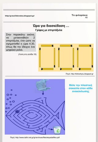 http://g-taxi3dsrodou.blogspot.gr/ Τα φιλαράκια
15
Ώρα για διασκέδαση …
Γρίφος με σπιρτόξυλα
Στην παρακάτω εικόνα,
να μετακινηθούν 2
σπιρτόξυλα, έτσι ώστε να
σχηματισθεί η ώρα 4.30,
όπως θα την έδειχνε ένα
ψηφιακό ρολόι.
Πηγή: http://kiklos4you.blogspot.gr
(Λύση στη σελίδα 16)
Βάλε την πλαστική
σακούλα στον κάδο
ανακύκλωσης
Πηγή: http://www.dafni.net.gr/gr/archives/files/ekpaideftiko.pdf
 