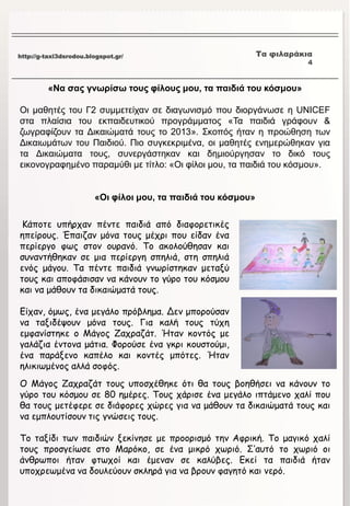 http://g-taxi3dsrodou.blogspot.gr/ Τα φιλαράκια
4
«Να σας γνωρίσω τους φίλους μου, τα παιδιά του κόσμου»
Οι μαθητές του Γ2 συμμετείχαν σε διαγωνισμό που διοργάνωσε η UNICEF
στα πλαίσια του εκπαιδευτικού προγράμματος «Τα παιδιά γράφουν &
ζωγραφίζουν τα Δικαιώματά τους το 2013». Σκοπός ήταν η προώθηση των
Δικαιωμάτων του Παιδιού. Πιο συγκεκριμένα, οι μαθητές ενημερώθηκαν για
τα Δικαιώματα τους, συνεργάστηκαν και δημιούργησαν το δικό τους
εικονογραφημένο παραμύθι με τίτλο: «Οι φίλοι μου, τα παιδιά του κόσμου».
«Οι φίλοι μου, τα παιδιά του κόσμου»
Κάποτε υπήρχαν πέντε παιδιά από διαφορετικές
ηπείρους. Έπαιζαν μόνα τους μέχρι που είδαν ένα
περίεργο φως στον ουρανό. Το ακολούθησαν και
συναντήθηκαν σε μια περίεργη σπηλιά, στη σπηλιά
ενός μάγου. Τα πέντε παιδιά γνωρίστηκαν μεταξύ
τους και αποφάσισαν να κάνουν το γύρο του κόσμου
και να μάθουν τα δικαιώματά τους.
Είχαν, όμως, ένα μεγάλο πρόβλημα. Δεν μπορούσαν
να ταξιδέψουν μόνα τους. Για καλή τους τύχη
εμφανίστηκε ο Μάγος Ζαχραζάτ. Ήταν κοντός με
γαλάζια έντονα μάτια. Φορούσε ένα γκρι κουστούμι,
ένα παράξενο καπέλο και κοντές μπότες. Ήταν
ηλικιωμένος αλλά σοφός.
Ο Μάγος Ζαχραζάτ τους υποσχέθηκε ότι θα τους βοηθήσει να κάνουν το
γύρο του κόσμου σε 80 ημέρες. Τους χάρισε ένα μεγάλο ιπτάμενο χαλί που
θα τους μετέφερε σε διάφορες χώρες για να μάθουν τα δικαιώματά τους και
να εμπλουτίσουν τις γνώσεις τους.
Το ταξίδι των παιδιών ξεκίνησε με προορισμό την Αφρική. Το μαγικό χαλί
τους προσγείωσε στο Μαρόκο, σε ένα μικρό χωριό. Σ’αυτό το χωριό οι
άνθρωποι ήταν φτωχοί και έμεναν σε καλύβες. Εκεί τα παιδιά ήταν
υποχρεωμένα να δουλεύουν σκληρά για να βρουν φαγητό και νερό.
 