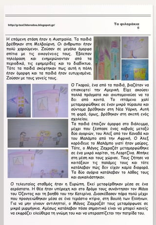 http://g-taxi3dsrodou.blogspot.gr/ Τα φιλαράκια
5
http://g-taxi3dsrodou.blogspot.gr/ Τα φιλαράκια
6
Η επόμενη στάση ήταν η Αυστραλία. Τα παιδιά
βρέθηκαν στη Μελβούρνη. Οι άνθρωποι ήταν
πολύ χαρούμενοι. Ζούσαν σε μεγάλα όμορφα
σπίτια με τις οικογένειες τους. Έβλεπαν
τηλεόραση και ενημερώνονταν από τα
περιοδικά, τις εφημερίδες και το διαδίκτυο.
Τότε τα παιδιά σκέφτηκαν πως αυτή η πόλη
ήταν όμορφη και τα παιδιά ήταν ευτυχισμένα.
Ζούσαν με τους γονείς τους.
Ο Γκαρού, ένα από τα παιδιά, βιαζόταν να
επισκεφτεί την Αμερική. Είχε ακούσει
πολλά πράγματα και ανυπομονούσε να τα
δει από κοντά. Το ιπτάμενο χαλί
μεταμορφώθηκε σε έναν μικρό πύραυλο και
σύντομα βρέθηκαν στη Νέα Υόρκη. Αυτή
τη φορά, όμως, βρέθηκαν στη σκεπή ενός
σχολείου.
Τα παιδιά έπαιζαν όμορφα στο διάλειμμα,
μέχρι που ξέσπασε ένας καβγάς μεταξύ
δύο αγοριών, του Άλεξ από τον Καναδά και
του Μαλάμπο από την Αφρική. Ο Άλεξ
κορόιδευε το Μαλάμπο γιατί ήταν μαύρος.
Τότε, ο Μάγος Ζαχραζάτ μεταμορφώθηκε
σε ένα μικρό κορίτσι, τη Λεορτζίνα. Μπήκε
στη μέση και τους χώρισε. Τους ζήτησε να
κοιτάξουν τις παλάμες τους και τότε
κατάλαβαν πώς δεν είχαν καμία διαφορά.
Τα δύο αγόρια κατάλαβαν το λάθος τους
και αγκαλιάστηκαν.
Ο τελευταίος σταθμός ήταν η Ευρώπη. Εκεί μεταφέρθηκαν μέσα σε ένα
αερόστατο. Η θέα ήταν υπέροχη και στο δρόμο τους συνάντησαν τον Μάγο
του Όζοντος και τη βοηθό του την Κατερίνα. Διασκέδασαν πάρα πολύ μέχρι
που προσγειώθηκαν μέσα σε ένα τεράστιο κτίριο, στη Βουλή των Ελλήνων.
Για να μην γίνουν αντιληπτοί, ο Μάγος Ζαχραζάτ τους μεταμόρφωσε σε
μικρά μυρμήγκια. Αμέσως κατάλαβαν πόσο σημαντικό είναι να μπορεί κανείς
να εκφράζει ελεύθερα τη γνώμη του και να υπερασπίζεται την πατρίδα του.
 