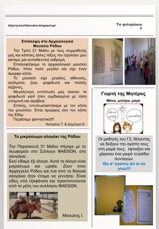 http://g-taxi3dsrodou.blogspot.gr/ Τα φιλαράκια
8
Το μικρόσωμο αλογάκι της Ρόδου
Την Παρασκευή 31 Μαΐου πήγαμε με το
λεωφορείο στο Σύλλογο ΦΑΕΘΩΝ, στα
αλογάκια .
Εκεί είδαμε έξι άλογα. Αυτά τα άλογα είναι
μικρόσωμα και ωραία. Ζουν στον
Αρχάγγελο Ρόδου και ένα από τα θηλυκά
αλογάκια ήταν έτοιμο να γεννήσει. Είναι
είδος υπό εξαφάνιση και προστατεύονται
από τα μέλη του συλλόγου ΦΑΕΘΩΝ.
Μανώλης Ι.
Επίσκεψη στο Αρχαιολογικό
Μουσείο Ρόδου
Την Τρίτη 21 Μαΐου με τους συμμαθητές
μας και κάποιες άλλες τάξεις του σχολείου μου
κάναμε μια εκπαιδευτική εκδρομή.
Επισκεφτήκαμε το αρχαιολογικό μουσείο
Ρόδου. Ήταν πολύ μεγάλο και είχε έναν
όμορφο κήπο.
Το μουσείο είχε μεγάλες αίθουσες,
αγάλματα, ζώα, ψηφιδωτά και πολλές
λεζάντες.
Μεγαλύτερη εντύπωση μας έκαναν τα
ψηφιδωτά γιατί ήταν σχεδιασμένα με τόση
υπομονή και ακρίβεια.
Επίσης, εντυπωσιαστήκαμε με τον κήπο
του μουσείου. Είναι όμορφος σαν τον κήπο
της Εδέμ.
Περάσαμε φανταστικά!!!
Κατερίνα Τ. & Δημήτρη Κ.
Γιορτή της Μητέρας
Μάνα, μητέρα, μαμά
Οι μαθητές του Γ2, θέλοντας
να δείξουν την αγάπη τους
στη μαμά τους, έφτιαξαν και
χάρισαν ένα μικρό τετράδιο
συνταγών.
Θα σ’ αγαπώ ότι κι αν
γίνει!!!
 