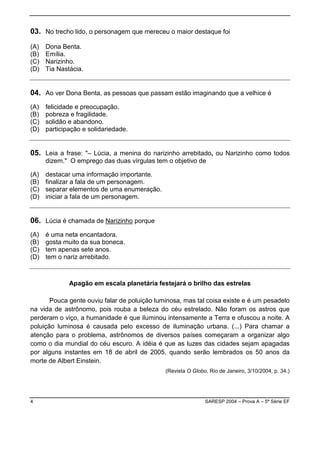 03. No trecho lido, o personagem que mereceu o maior destaque foi
(A)   Dona Benta.
(B)   Emília.
(C)   Narizinho.
(D)   Tia Nastácia.


04. Ao ver Dona Benta, as pessoas que passam estão imaginando que a velhice é
(A)   felicidade e preocupação.
(B)   pobreza e fragilidade.
(C)   solidão e abandono.
(D)   participação e solidariedade.


05. Leia a frase: "– Lúcia, a menina do narizinho arrebitado, ou Narizinho como todos
      dizem." O emprego das duas vírgulas tem o objetivo de

(A)   destacar uma informação importante.
(B)   finalizar a fala de um personagem.
(C)   separar elementos de uma enumeração.
(D)   iniciar a fala de um personagem.


06. Lúcia é chamada de Narizinho porque
(A)   é uma neta encantadora.
(B)   gosta muito da sua boneca.
(C)   tem apenas sete anos.
(D)   tem o nariz arrebitado.



              Apagão em escala planetária festejará o brilho das estrelas

       Pouca gente ouviu falar de poluição luminosa, mas tal coisa existe e é um pesadelo
na vida de astrônomo, pois rouba a beleza do céu estrelado. Não foram os astros que
perderam o viço, a humanidade é que iluminou intensamente a Terra e ofuscou a noite. A
poluição luminosa é causada pelo excesso de iluminação urbana. (...) Para chamar a
atenção para o problema, astrônomos de diversos países começaram a organizar algo
como o dia mundial do céu escuro. A idéia é que as luzes das cidades sejam apagadas
por alguns instantes em 18 de abril de 2005, quando serão lembrados os 50 anos da
morte de Albert Einstein.
                                              (Revista O Globo, Rio de Janeiro, 3/10/2004, p. 34.)




4                                                             SARESP 2004 – Prova A – 5ª Série EF
 