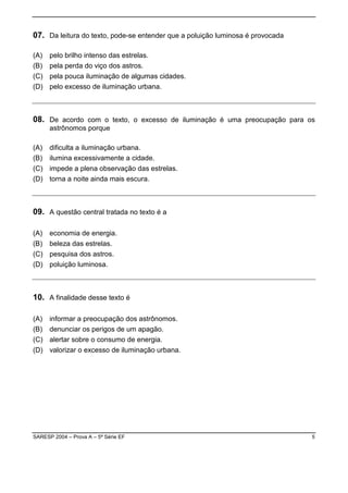 07. Da leitura do texto, pode-se entender que a poluição luminosa é provocada

(A)   pelo brilho intenso das estrelas.
(B)   pela perda do viço dos astros.
(C)   pela pouca iluminação de algumas cidades.
(D)   pelo excesso de iluminação urbana.



08. De acordo com o texto, o excesso de iluminação é uma preocupação para os
      astrônomos porque

(A)   dificulta a iluminação urbana.
(B)   ilumina excessivamente a cidade.
(C)   impede a plena observação das estrelas.
(D)   torna a noite ainda mais escura.



09. A questão central tratada no texto é a

(A)   economia de energia.
(B)   beleza das estrelas.
(C)   pesquisa dos astros.
(D)   poluição luminosa.



10. A finalidade desse texto é

(A)   informar a preocupação dos astrônomos.
(B)   denunciar os perigos de um apagão.
(C)   alertar sobre o consumo de energia.
(D)   valorizar o excesso de iluminação urbana.




SARESP 2004 – Prova A – 5ª Série EF                                             5
 