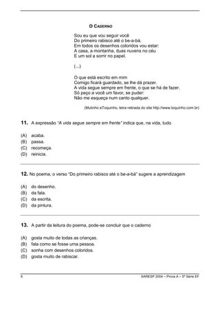 O CADERNO

                           Sou eu que vou seguir você
                           Do primeiro rabisco até o be-a-bá.
                           Em todos os desenhos coloridos vou estar:
                           A casa, a montanha, duas nuvens no céu
                           E um sol a sorrir no papel.

                           (...)

                           O que está escrito em mim
                           Comigo ficará guardado, se lhe dá prazer.
                           A vida segue sempre em frente, o que se há de fazer.
                           Só peço a você um favor, se puder:
                           Não me esqueça num canto qualquer.

                                   (Mutinho eToquinho, letra retirada do site http://www.toquinho.com.br)



11. A expressão “A vida segue sempre em frente” indica que, na vida, tudo

(A)   acaba.
(B)   passa.
(C)   recomeça.
(D)   reinicia.



12. No poema, o verso “Do primeiro rabisco até o be-a-bá” sugere a aprendizagem

(A)   do desenho.
(B)   da fala.
(C)   da escrita.
(D)   da pintura.



13. A partir da leitura do poema, pode-se concluir que o caderno

(A)   gosta muito de todas as crianças.
(B)   fala como se fosse uma pessoa.
(C)   sonha com desenhos coloridos.
(D)   gosta muito de rabiscar.



6                                                                    SARESP 2004 – Prova A – 5ª Série EF
 