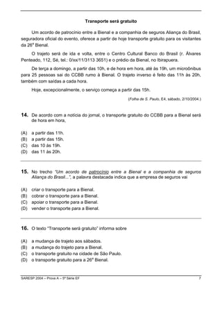 Transporte será gratuito

     Um acordo de patrocínio entre a Bienal e a companhia de seguros Aliança do Brasil,
seguradora oficial do evento, oferece a partir de hoje transporte gratuito para os visitantes
da 26a Bienal.
     O trajeto será de ida e volta, entre o Centro Cultural Banco do Brasil (r. Álvares
Penteado, 112, Sé, tel.: 0/xx/11/3113 3651) e o prédio da Bienal, no Ibirapuera.
     De terça a domingo, a partir das 10h, e de hora em hora, até às 19h, um microônibus
para 25 pessoas sai do CCBB rumo à Bienal. O trajeto inverso é feito das 11h às 20h,
também com saídas a cada hora.
      Hoje, excepcionalmente, o serviço começa a partir das 15h.

                                                         (Folha de S. Paulo, E4, sábado, 2/10/2004.)



14. De acordo com a notícia do jornal, o transporte gratuito do CCBB para a Bienal será
      de hora em hora,

(A)   a partir das 11h.
(B)   a partir das 15h.
(C)   das 10 às 19h.
(D)   das 11 às 20h.



15. No trecho “Um acordo de patrocínio entre a Bienal e a companhia de seguros
      Aliança do Brasil...”, a palavra destacada indica que a empresa de seguros vai

(A)   criar o transporte para a Bienal.
(B)   cobrar o transporte para a Bienal.
(C)   apoiar o transporte para a Bienal.
(D)   vender o transporte para a Bienal.



16. O texto “Transporte será gratuito” informa sobre

(A)   a mudança de trajeto aos sábados.
(B)   a mudança do trajeto para a Bienal.
(C)   o transporte gratuito na cidade de São Paulo.
(D)   o transporte gratuito para a 26a Bienal.



SARESP 2004 – Prova A – 5ª Série EF                                                               7
 
