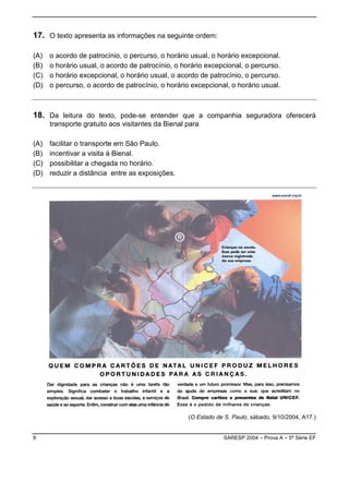17. O texto apresenta as informações na seguinte ordem:

(A)   o acordo de patrocínio, o percurso, o horário usual, o horário excepcional.
(B)   o horário usual, o acordo de patrocínio, o horário excepcional, o percurso.
(C)   o horário excepcional, o horário usual, o acordo de patrocínio, o percurso.
(D)   o percurso, o acordo de patrocínio, o horário excepcional, o horário usual.



18. Da leitura do texto, pode-se entender que a companhia seguradora oferecerá
      transporte gratuito aos visitantes da Bienal para

(A)   facilitar o transporte em São Paulo.
(B)   incentivar a visita à Bienal.
(C)   possibilitar a chegada no horário.
(D)   reduzir a distância entre as exposições.




                                                   (O Estado de S. Paulo, sábado, 9/10/2004, A17.)


8                                                               SARESP 2004 – Prova A – 5ª Série EF
 