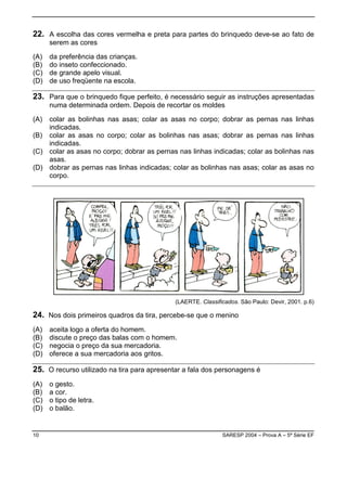 22. A escolha das cores vermelha e preta para partes do brinquedo deve-se ao fato de
      serem as cores

(A)   da preferência das crianças.
(B)   do inseto confeccionado.
(C)   de grande apelo visual.
(D)   de uso freqüente na escola.

23. Para que o brinquedo fique perfeito, é necessário seguir as instruções apresentadas
      numa determinada ordem. Depois de recortar os moldes

(A) colar as bolinhas nas asas; colar as asas no corpo; dobrar as pernas nas linhas
    indicadas.
(B) colar as asas no corpo; colar as bolinhas nas asas; dobrar as pernas nas linhas
    indicadas.
(C) colar as asas no corpo; dobrar as pernas nas linhas indicadas; colar as bolinhas nas
    asas.
(D) dobrar as pernas nas linhas indicadas; colar as bolinhas nas asas; colar as asas no
    corpo.




                                             (LAERTE. Classificados. São Paulo: Devir, 2001. p.6)

24. Nos dois primeiros quadros da tira, percebe-se que o menino
(A)   aceita logo a oferta do homem.
(B)   discute o preço das balas com o homem.
(C)   negocia o preço da sua mercadoria.
(D)   oferece a sua mercadoria aos gritos.

25. O recurso utilizado na tira para apresentar a fala dos personagens é
(A)   o gesto.
(B)   a cor.
(C)   o tipo de letra.
(D)   o balão.


10                                                            SARESP 2004 – Prova A – 5ª Série EF
 