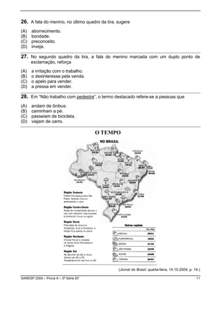 26. A fala do menino, no último quadro da tira, sugere
(A)   aborrecimento.
(B)   bondade.
(C)   preconceito.
(D)   inveja.

27. No segundo quadro da tira, a fala do menino marcada com um duplo ponto de
      exclamação, reforça

(A)   a irritação com o trabalho.
(B)   o desinteresse pela venda.
(C)   o apelo para vender.
(D)   a pressa em vender.

28. Em “Não trabalho com pedestre”, o termo destacado refere-se a pessoas que
(A)   andam de ônibus.
(B)   caminham a pé.
(C)   passeiam de bicicleta.
(D)   viajam de carro.




                                                (Jornal do Brasil, quarta-feira, 14.10.2004, p. 14.)

SARESP 2004 – Prova A – 5ª Série EF                                                              11
 