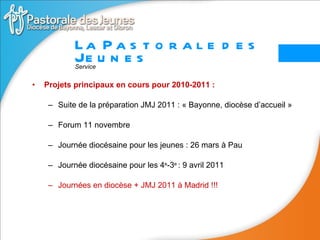 Projets principaux en cours pour 2010-2011 :  Suite de la préparation JMJ 2011 : « Bayonne, diocèse d’accueil » Forum 11 novembre Journée diocésaine pour les jeunes : 26 mars à Pau Journée diocésaine pour les 4 e -3 e  : 9 avril 2011 Journées en diocèse + JMJ 2011 à Madrid !!! La Pastorale des Jeunes Service 