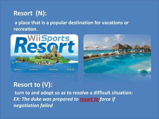 Resort  (N): a place that is a popular destination for vacations or recreation.Resort to (V): turn to and adopt so as to resolve a difficult situation:EX: The duke was prepared to resort to force if negotiation failed