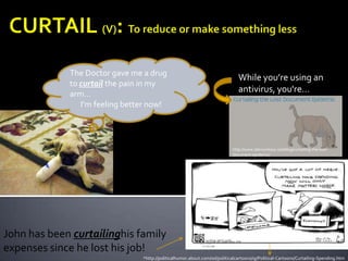 CURTAIL (V): To reduce or make something lessThe Doctor gave me a drug to curtail the pain in my arm… I’m feeling better now!While you’re using an antivirus, you're…http://www.labmonkeys.net/blog/curtailing-the-lost-document-epidemic/John has been curtailinghis family expenses since he lost his job!*http://politicalhumor.about.com/od/politicalcartoons/ig/Political-Cartoons/Curtailing-Spending.htm