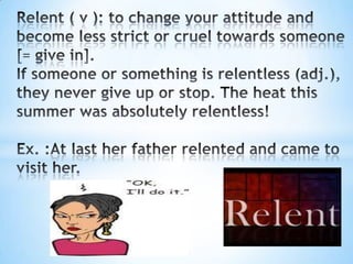Relent ( v ): to change your attitude and become less strict or cruel towards someone [= give in].If someone or something is relentless (adj.), they never give up or stop. The heat this summer was absolutely relentless!Ex. :At last her father relented and came to visit her.