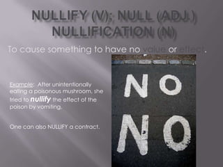 Nullify (v); NULL (ADJ.)NULLIFICATION (N)To cause something to have no value or effect.Example:  After unintentionally eating a poisonous mushroom, she tried to nullify the effect of the poison by vomiting. One can also NULLIFY a contract.