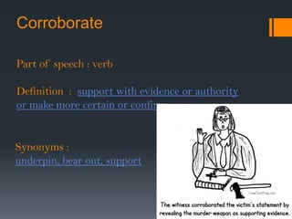 Corroborate Part of speech : verb	Definition  :  support with evidence or authority or make more certain or confirm Synonyms : underpin, bear out, support