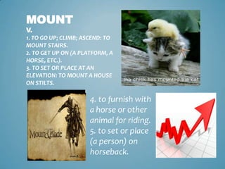 Mountv.1. to go up; climb; ascend: to mount stairs. 2. to get up on (a platform, a horse, etc.). 3. to set or place at an elevation: to mount a house on stilts. 4. to furnish with a horse or other animal for riding. 5. to set or place (a person) on horseback. 