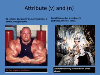 Attribute (v) and (n)Something used as a symbol of a particular person or status.To consider as a quality or characteristic of a person,thing,group,etc.
