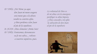 D.ª INÉS. ¡No! Heme ya aquí,
don Juan mi mano asegura
esta mano que a la altura
tendió tu contrito afán,
y Dios perdona a don Juan
al pie de la sepultura.
D. JUAN. ¡Dios clemente! ¡Doña Inés!
D.ª INÉS. Fantasmas, desvaneceos:
su fe nos salva..., volveos
a vuestros sepulcros, pues.
La voluntad de Dios es
de mi alma con la amargura
purifiqué su alma impura,
y Dios concedió a mi afán
la salvación de don Juan
al pie de la sepultura
 