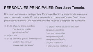 PERSONAJES PRINCIPALES: Don Juan Tenorio.
Don Juan tenorio es el protagonista. Personaje libertino y seductor de mujeres al
que no asusta la muerte. En estos versos de su conversación con Don Luis se
puede apreciar cómo Don Juan seduce a las mujeres y después las abandona:
D. LUIS. Digo que acepto el partido.
Para darlo por perdido,
¿queréis veinte días?
D. JUAN. Seis.
D. LUIS. ¡Por Dios, que sois hombre extraño!
¿cuántos días empleáis
en cada mujer que amáis?
D. JUAN. Partid los días del año entre
las que ahí encontráis.
Uno para enamorarlas,
otro para conseguirlas,
otro para abandonarlas,
dos para sustituirlas
y una hora para olvidarlas. (...)
 