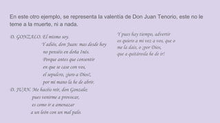 En este otro ejemplo, se representa la valentía de Don Juan Tenorio, este no le
teme a la muerte, ni a nada.
D. GONZALO. El mismo soy.
Y adiós, don Juan: mas desde hoy
no penséis en doña Inés.
Porque antes que consentir
en que se case con vos,
el sepulcro, ¡juro a Dios!,
por mi mano la he de abrir.
D. JUAN. Me hacéis reír, don Gonzalo;
pues venirme a provocar,
es como ir a amenazar
a un león con un mal palo.
Y pues hay tiempo, advertir
os quiero a mi vez a vos, que o
me la dais, o ¡por Dios,
que a quitárosla he de ir!
 