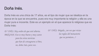 Doña Inés.
Doña Inés es una chica de 17 años, es el tipo de mujer que se idealiza en la
época en la que se encuentra, pues era muy importante la religión y ella es una
mujer pura e inocente. Este es un ejemplo en el que aparece lo religiosa que es
Doña Inés:
D.ª INÉS. Hay orden de que esté abierta.
BRÍGIDA. Eso es muy bueno y muy santo
para las otras novicias
que han de consagrarse a Dios,
no, doña Inés, para vos.
D.ª INÉS. Brígida, ¿no ves que vicias
las reglas del monasterio
que no permiten...?
 