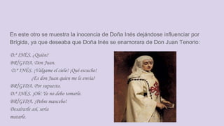 En este otro se muestra la inocencia de Doña Inés dejándose influenciar por
Brígida, ya que deseaba que Doña Inés se enamorara de Don Juan Tenorio:
D.ª INÉS. ¿Quién?
BRÍGIDA. Don Juan.
D.ª INÉS. ¡Válgame el cielo! ¡Qué escucho!
¿Es don Juan quien me le envía?
BRÍGIDA. Por supuesto.
D.ª INÉS. ¡Oh! Yo no debo tomarle.
BRÍGIDA. ¡Pobre mancebo!
Desairarle así, sería
matarle.
 