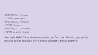 BUTTARELLI. ¿Y bravo?
CIUTTI. Como un pirata.
BUTTARELLI. ¿Español?
CIUTTI. Creo que sí.
BUTTARELLI. ¿Su nombre?
CIUTTI. Lo ignoro en suma.
Don Luis Mejía: Tiene el mismo carácter que Don Juan Tenorio, pero por las
mujeres que ha seducido, se ve menos seductor y menos atractivo:
 