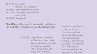 D. LUIS. Me vencéis.
Pasemos a las conquistas.
D. JUAN. Sumo aquí cincuenta y seis.
D. LUIS. Y yo sumo en vuestras listas
setenta y dos.
D. JUAN. Pues perdéis
Don Diego: Al ver cómo era su hijo realmente,
de seductor, y libertino le decidió desheredar. confiando en que mentían,
te vine esta noche a ver.
Pero te juro, malvado,
que me pesa haber venido
para salir convencido
de lo que es para ignorado.
Sigue, pues, con ciego afán
en tu torpe frenesí,
mas nunca vuelvas a mí;
no te conozco, don Juan.
D. DIEGO. No puedo más escucharte,
vil don Juan, porque recelo
que hay algún rayo en el cielo
preparado a aniquilarte.
¡Ah...! No pudiendo creer
lo que de ti me decían,
 