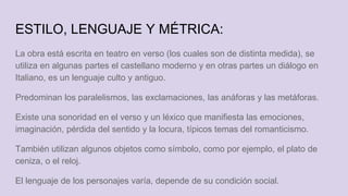 ESTILO, LENGUAJE Y MÉTRICA:
La obra está escrita en teatro en verso (los cuales son de distinta medida), se
utiliza en algunas partes el castellano moderno y en otras partes un diálogo en
Italiano, es un lenguaje culto y antiguo.
Predominan los paralelismos, las exclamaciones, las anáforas y las metáforas.
Existe una sonoridad en el verso y un léxico que manifiesta las emociones,
imaginación, pérdida del sentido y la locura, típicos temas del romanticismo.
También utilizan algunos objetos como símbolo, como por ejemplo, el plato de
ceniza, o el reloj.
El lenguaje de los personajes varía, depende de su condición social.
 