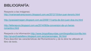 BIBLIOGRAFÍA:
Respecto a las imágenes:
http://marianaalvarezracero.blogspot.com.es/2012/10/don-juan-tenorio.html
http://poesiaeimagen.blogspot.com.es/2008/11/carta-de-don-juan-doa-ins.html
http://letterapura.blogspot.com.es/2014/06/la-conversion-de-un-heroe-
romantico.html
Respecto a la información:http://www.biografiasyvidas.com/biografia/z/zorrilla.htm
http://grupo2castellano.blogspot.com.es/p/personajes_04.html
Para describir las características del Romanticismo y de la obra he utilizado el
libro de texto.
 