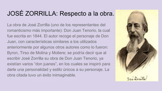 JOSÉ ZORRILLA: Respecto a la obra.
La obra de José Zorrilla (uno de los representantes del
romanticismo más importante): Don Juan Tenorio, la cual
fue escrita en 1844. El autor recoge el personaje de Don
Juan, con características similares a los utilizados
anteriormente por algunos otros autores como lo fueron:
Byron, Tirso de Molina y Moliere; se podría decir que al
escribir José Zorrilla su obra de Don Juan Tenorio, ya
existían varios “don juanes”, en los cuales se inspiró para
darle una personalidad y estilo únicos a su personaje. La
obra citada tuvo un éxito inimaginable.
 