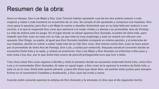 Resumen de la obra:
Hace un tiempo, Don Luis Mejía y Don Juan Tenorio habían apostado cual de los dos podría seducir a más
mujeres y matar a más hombres en el periodo de un año. Se cumple el día apostado y comparan sus hazañas. Don
Juan gana la apuesta, pero Don Luis Mejía le vuelve a desafiar diciéndole que en su lista falta por seducir a una
novicia, a lo que le responde Don Juan que seducirá a la mujer citada y a demás a su prometida, Ana de Pantoja.
La vida de ambos está en juego. En el lugar donde se sitúan aparece Don Gonzalo, el padre de doña Inés, para
impedir que Don Juan se case con su hija, ya que este es muy mujeriego y solo se casará con ella por una
apuesta. Don Diego, su padre, al igual que Don Gonzalo también comparte su misma opinión, y al enterarse de
sus hazañas, decide no volver a saber nada más de su hijo Don Juan. Esa misma noche Don Juan se hace pasar
por el prometido de doña Ana de Pantoja, Don Luis, y acaba por seducirla. Después escala el convento donde se
encuentra Doña Inés y la rapta, y ambos se enamoran. Don Luis Mejía y Don Gonzalo se enfrentan a Don juan y
este mata a los dos, por lo que Doña Inés muere de pena.El protagonista tuvo que huir a Italia.
Tras cinco años Don Juan regresa a Sevilla y visita el panteón donde se encuentra enterrada Doña Inés, como Don
Luis y el comendador (Don Gonzalo). Al estar en aquel lugar, a Don Juan se le aparece la sombra de Doña Inés, y
este no se lo cree. Doña Inés quería salvarle, y para ello tiene que obrar bien, así podrán estar juntos para siempre.
Entran en el cementerio Centellas y Avellaneda, y Don Juan les invita a cenar.
Cuando están cenando aparece la estatua de Don Gonzalo y le amenaza, le dice que al día siguiente morirá.
 