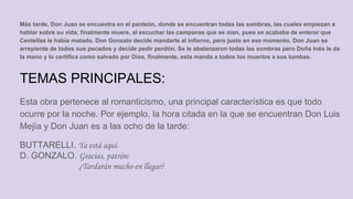 Más tarde, Don Juan se encuentra en el panteón, donde se encuentran todas las sombras, las cuales empiezan a
hablar sobre su vida, finalmente muere, al escuchar las campanas que se oían, pues se acababa de enterar que
Centellas le había matado. Don Gonzalo decide mandarle al infierno, pero justo en ese momento, Don Juan se
arrepiente de todos sus pecados y decide pedir perdón. Se le abalanzaron todas las sombras pero Doña Inés le da
la mano y lo certifica como salvado por Dios, finalmente, esta manda a todos los muertos a sus tumbas.
TEMAS PRINCIPALES:
Esta obra pertenece al romanticismo, una principal característica es que todo
ocurre por la noche. Por ejemplo, la hora citada en la que se encuentran Don Luis
Mejía y Don Juan es a las ocho de la tarde:
BUTTARELLI. Ya está aquí.
D. GONZALO. Gracias, patrón:
¿Tardarán mucho en llegar?
 